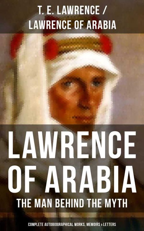 Lawrence of Arabia The Man Behind the Myth Complete Autobiographical Works Memoirs Letters