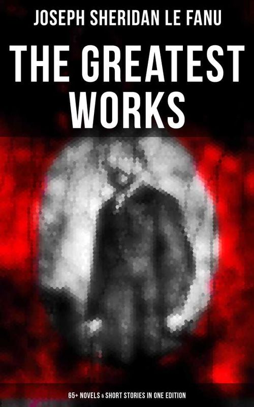 The Greatest Works of Sheridan Le Fanu 65 Novels Short Stories in One Edition