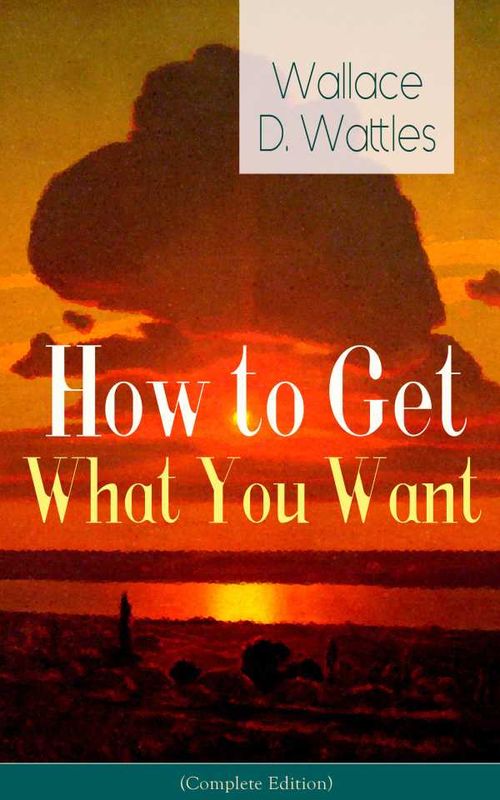 How to Get What You Want Complete Edition From one of The New Thought pioneers author of The Science of Getting Rich The Science of Being Wel