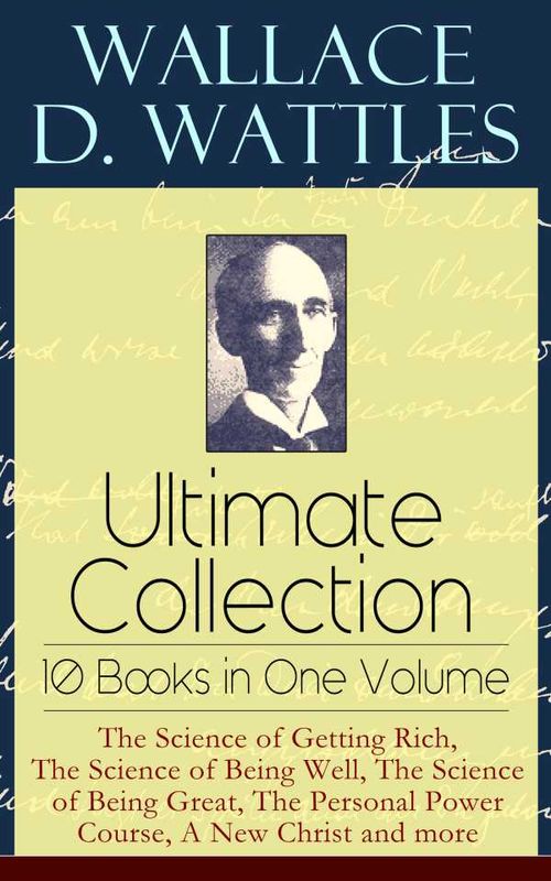Wallace D Wattles Ultimate Collection 10 Books in One Volume The Science of Getting Rich The Science of Being Well The Science of Being Gr