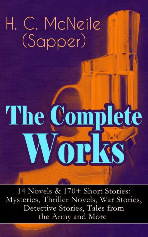 The Complete Works of H C McNeile Sapper 14 Novels 170 Short Stories Mysteries Thriller Novels War Stories Detective Stories Tales f