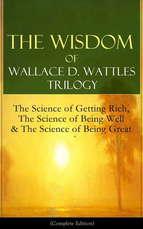 The Wisdom of Wallace D Wattles Trilogy The Science of Getting Rich The Science of Being Well The Science of Being Great Complete Edition