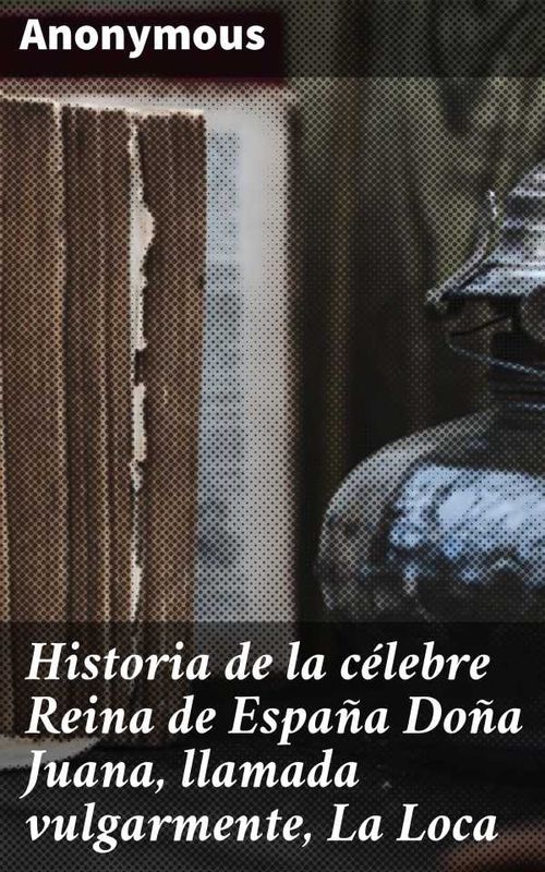 Historia de la célebre Reina de España Doña Juana llamada vulgarmente La Loca