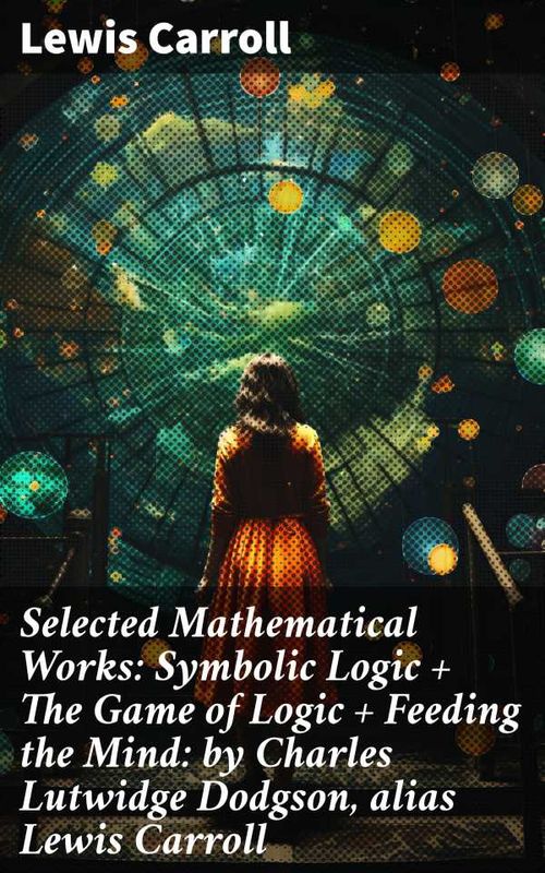 Selected Mathematical Works Symbolic Logic The Game of Logic Feeding the Mind by Charles Lutwidge Dodgson alias Lewis Carroll