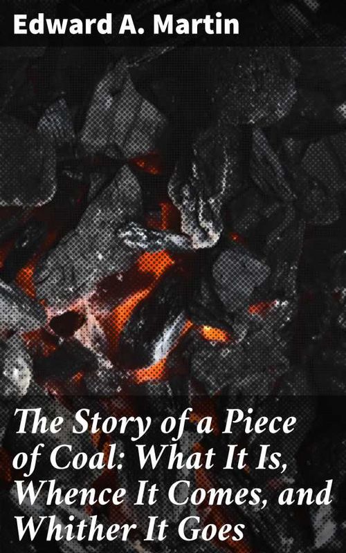 The Story of a Piece of Coal What It Is Whence It Comes and Whither It Goes