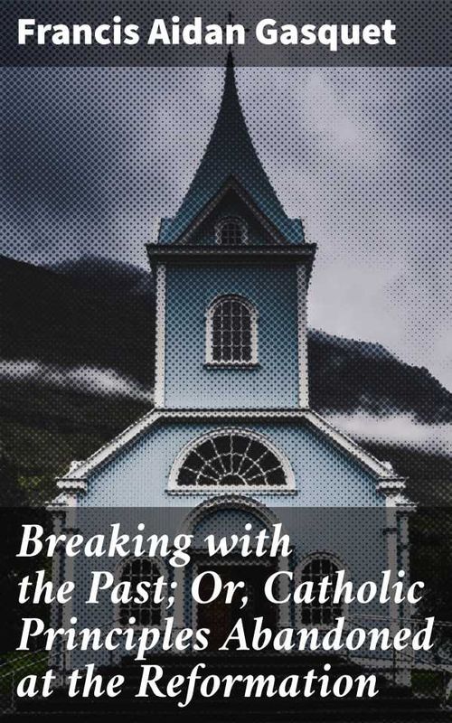 Breaking with the Past Or Catholic Principles Abandoned at the Reformation